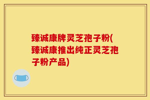臻诚康牌灵芝孢子粉(臻诚康推出纯正灵芝孢子粉产品)