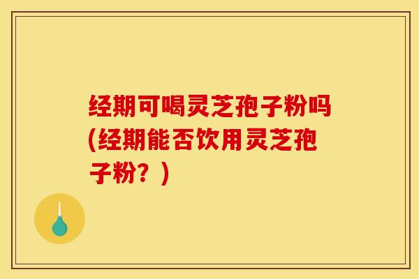 经期可喝灵芝孢子粉吗(经期能否饮用灵芝孢子粉？)