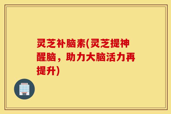 灵芝补脑素(灵芝提神醒脑，助力大脑活力再提升)
