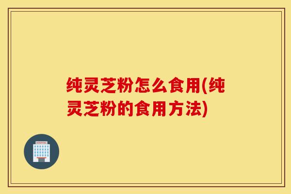 纯灵芝粉怎么食用(纯灵芝粉的食用方法)