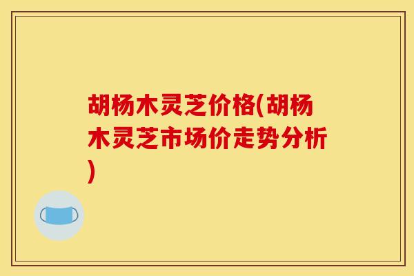 胡杨木灵芝价格(胡杨木灵芝市场价走势分析)