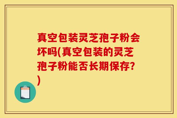 真空包装灵芝孢子粉会坏吗(真空包装的灵芝孢子粉能否长期保存？)