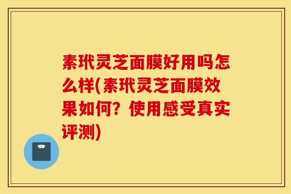 素玳灵芝面膜好用吗怎么样(素玳灵芝面膜效果如何？使用感受真实评测)