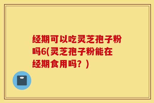 经期可以吃灵芝孢子粉吗6(灵芝孢子粉能在经期食用吗？)