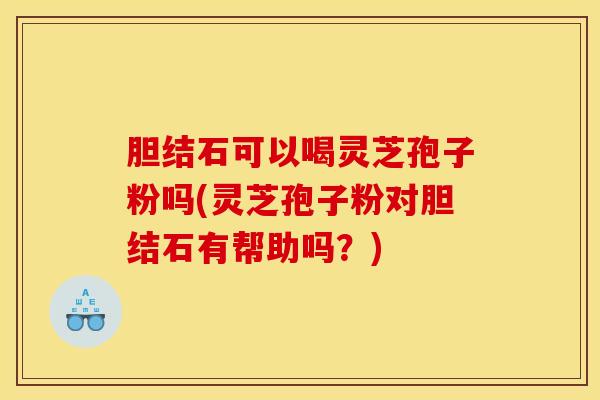 胆结石可以喝灵芝孢子粉吗(灵芝孢子粉对胆结石有帮助吗？)