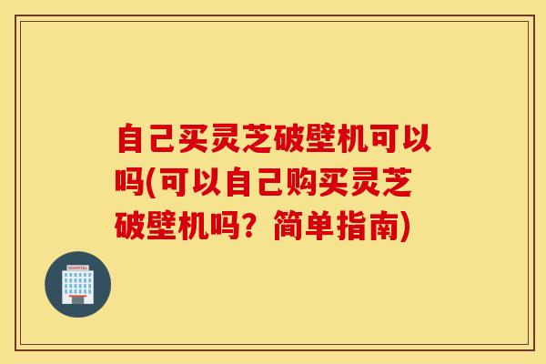 自己买灵芝破壁机可以吗(可以自己购买灵芝破壁机吗？简单指南)