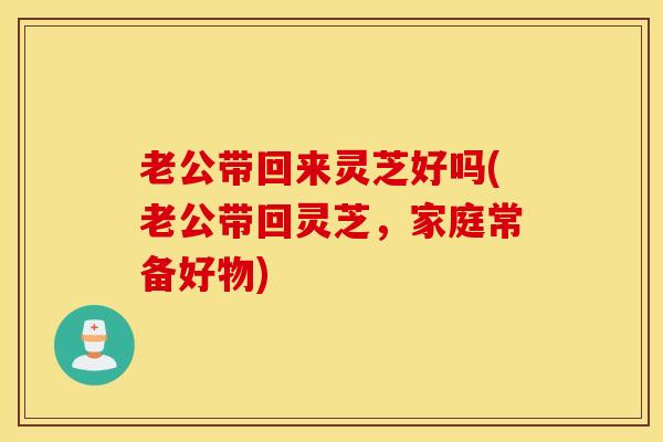 老公带回来灵芝好吗(老公带回灵芝，家庭常备好物)