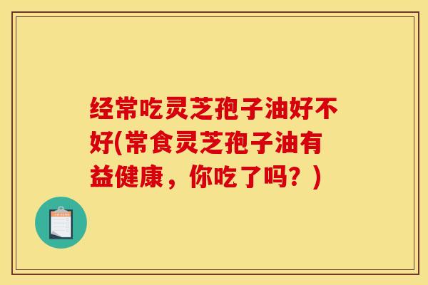 经常吃灵芝孢子油好不好(常食灵芝孢子油有益健康，你吃了吗？)