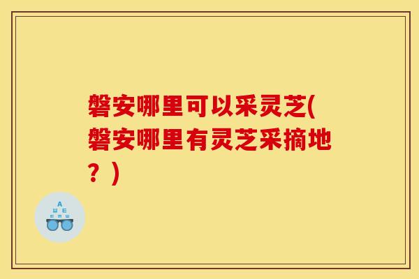 磐安哪里可以采灵芝(磐安哪里有灵芝采摘地？)