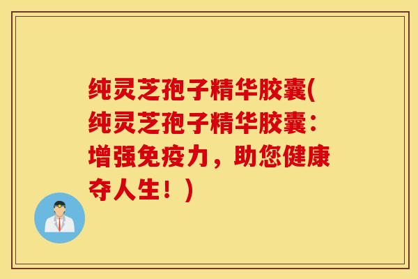 纯灵芝孢子精华胶囊(纯灵芝孢子精华胶囊：增强免疫力，助您健康夺人生！)