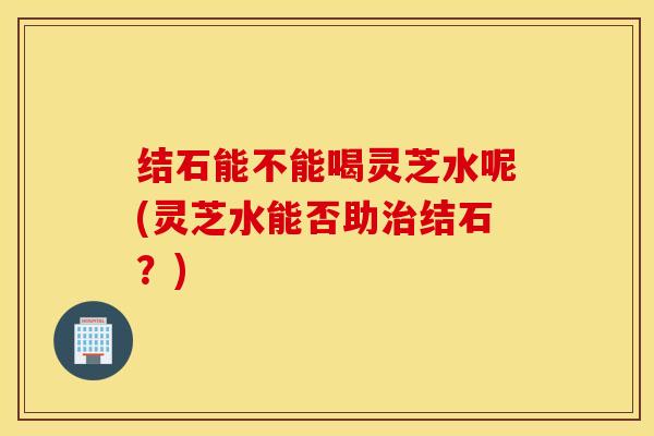 结石能不能喝灵芝水呢(灵芝水能否助治结石？)