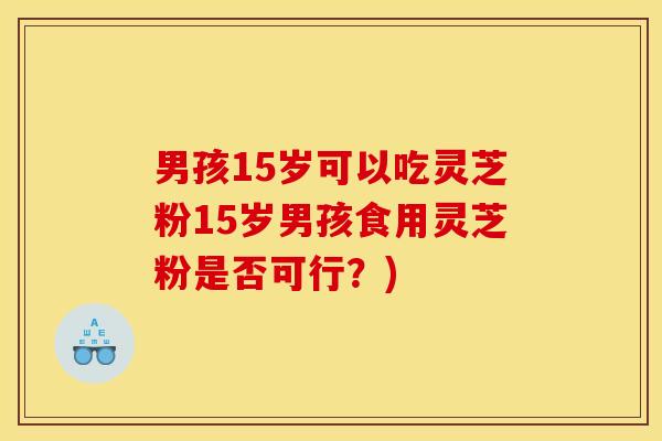 男孩15岁可以吃灵芝粉15岁男孩食用灵芝粉是否可行？)