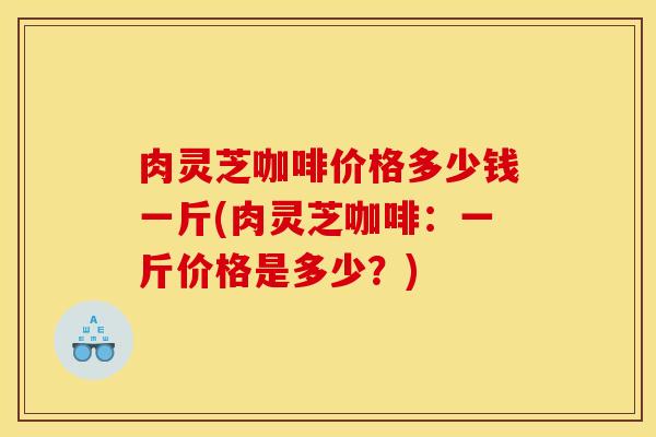 肉灵芝咖啡价格多少钱一斤(肉灵芝咖啡：一斤价格是多少？)