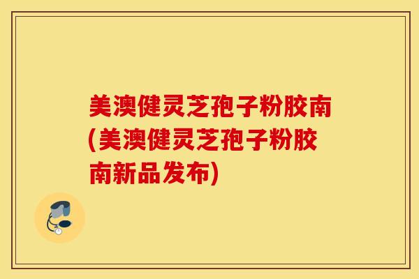 美澳健灵芝孢子粉胶南(美澳健灵芝孢子粉胶南新品发布)