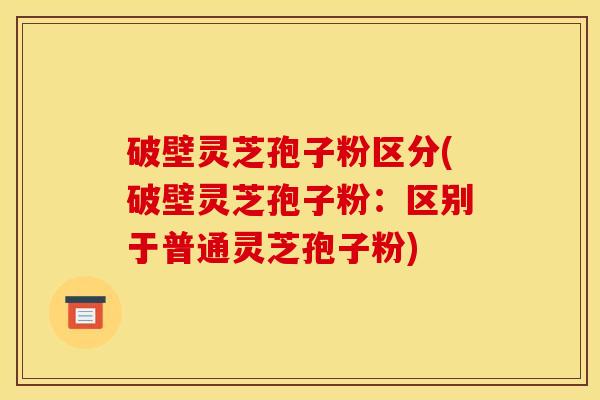 破壁灵芝孢子粉区分(破壁灵芝孢子粉：区别于普通灵芝孢子粉)