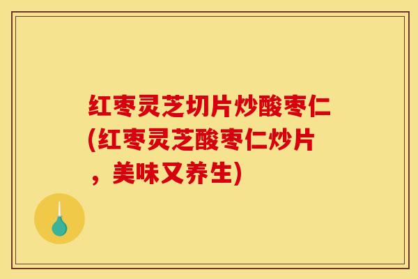 红枣灵芝切片炒酸枣仁(红枣灵芝酸枣仁炒片，美味又养生)