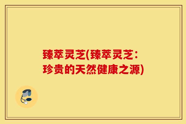 臻萃灵芝(臻萃灵芝：珍贵的天然健康之源)