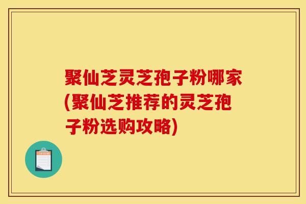 聚仙芝灵芝孢子粉哪家(聚仙芝推荐的灵芝孢子粉选购攻略)