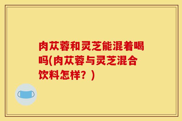 肉苁蓉和灵芝能混着喝吗(肉苁蓉与灵芝混合饮料怎样？)
