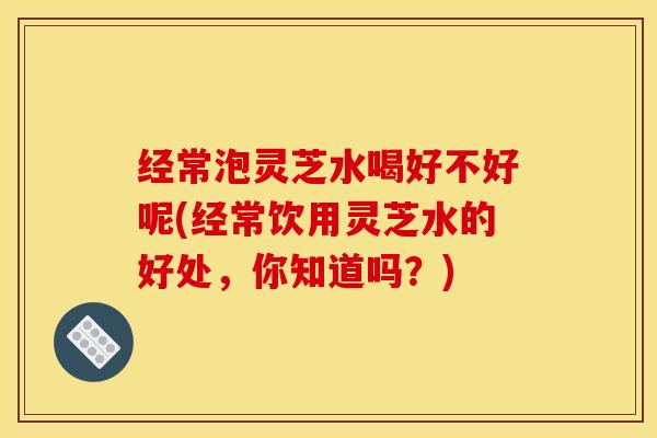 经常泡灵芝水喝好不好呢(经常饮用灵芝水的好处，你知道吗？)