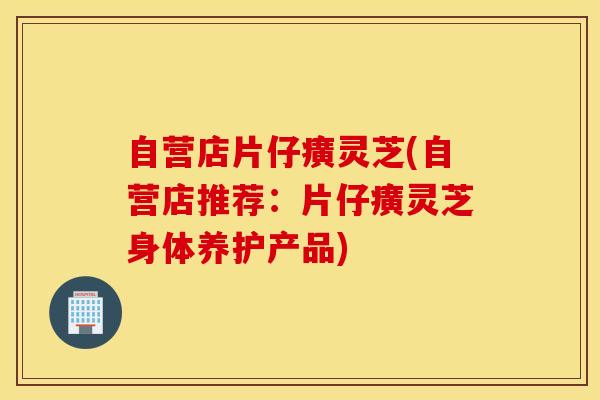 自营店片仔癀灵芝(自营店推荐：片仔癀灵芝身体养护产品)