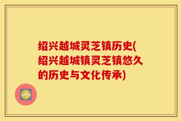 绍兴越城灵芝镇历史(绍兴越城镇灵芝镇悠久的历史与文化传承)
