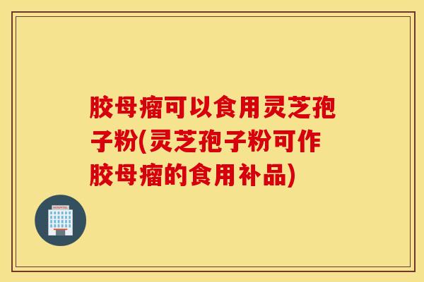 胶母瘤可以食用灵芝孢子粉(灵芝孢子粉可作胶母瘤的食用补品)