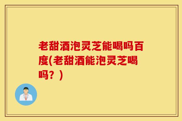 老甜酒泡灵芝能喝吗百度(老甜酒能泡灵芝喝吗？)