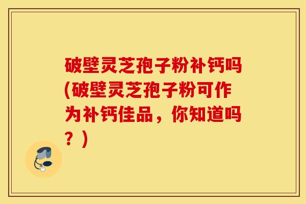 破壁灵芝孢子粉补钙吗(破壁灵芝孢子粉可作为补钙佳品，你知道吗？)