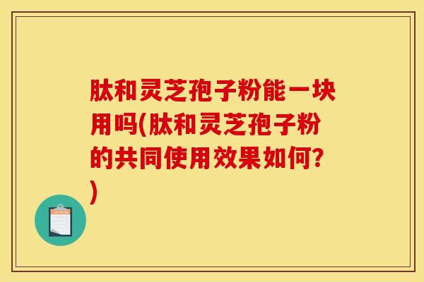 肽和灵芝孢子粉能一块用吗(肽和灵芝孢子粉的共同使用效果如何？)