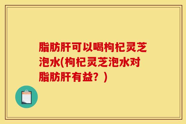 脂肪肝可以喝枸杞灵芝泡水(枸杞灵芝泡水对脂肪肝有益？)