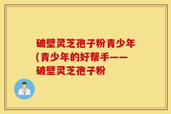 破壁灵芝孢子粉青少年(青少年的好帮手——破壁灵芝孢子粉