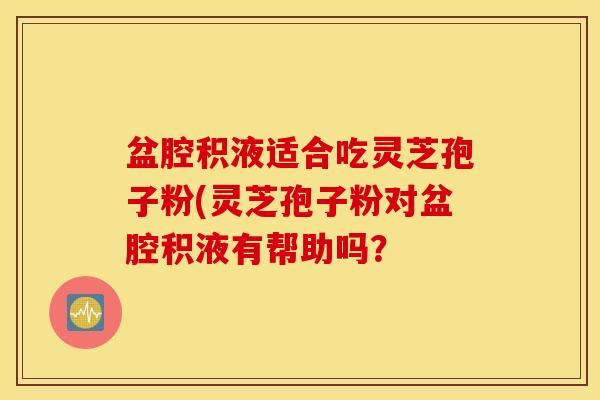 盆腔积液适合吃灵芝孢子粉(灵芝孢子粉对盆腔积液有帮助吗？
