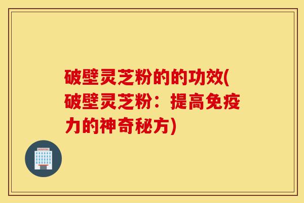 破壁灵芝粉的的功效(破壁灵芝粉：提高免疫力的神奇秘方)