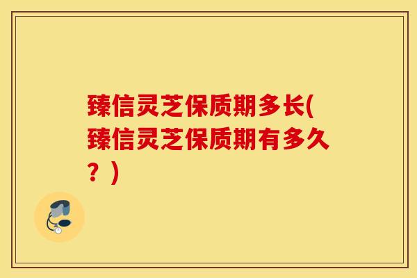 臻信灵芝保质期多长(臻信灵芝保质期有多久？)