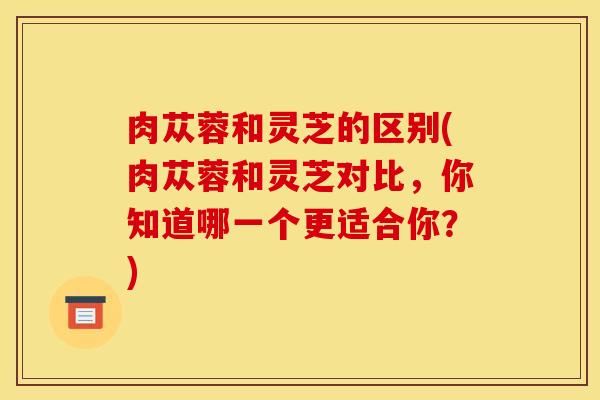 肉苁蓉和灵芝的区别(肉苁蓉和灵芝对比，你知道哪一个更适合你？)