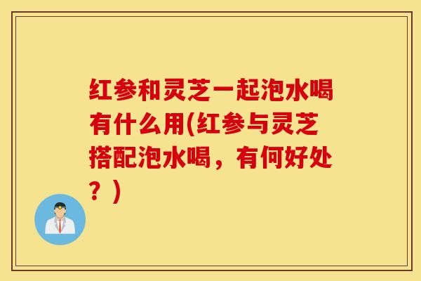 红参和灵芝一起泡水喝有什么用(红参与灵芝搭配泡水喝，有何好处？)