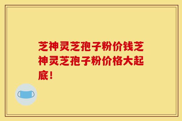 芝神灵芝孢子粉价钱芝神灵芝孢子粉价格大起底！