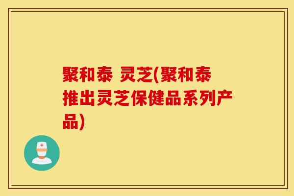 聚和泰 灵芝(聚和泰推出灵芝保健品系列产品)