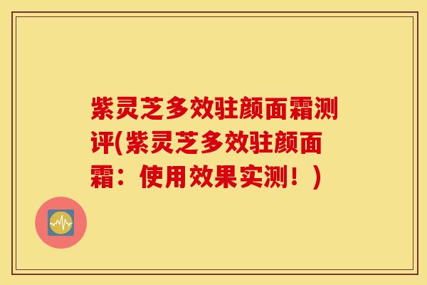 紫灵芝多效驻颜面霜测评(紫灵芝多效驻颜面霜：使用效果实测！)
