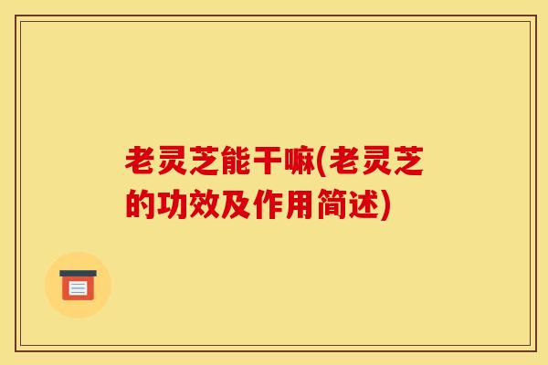老灵芝能干嘛(老灵芝的功效及作用简述)