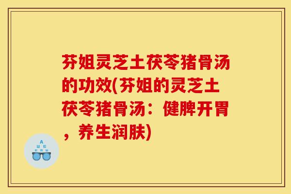 芬姐灵芝土茯苓猪骨汤的功效(芬姐的灵芝土茯苓猪骨汤：健脾开胃，养生润肤)