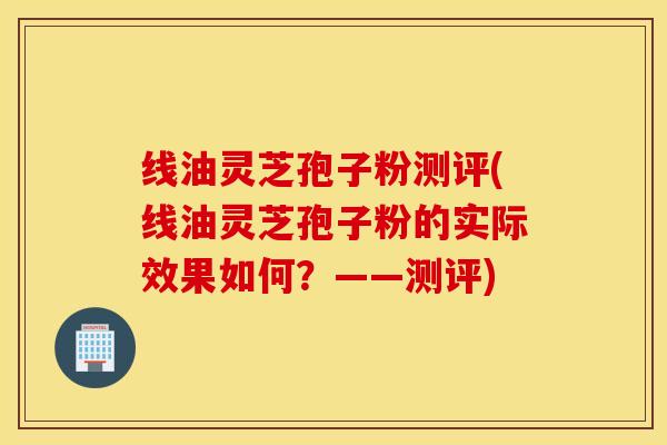 线油灵芝孢子粉测评(线油灵芝孢子粉的实际效果如何？——测评)