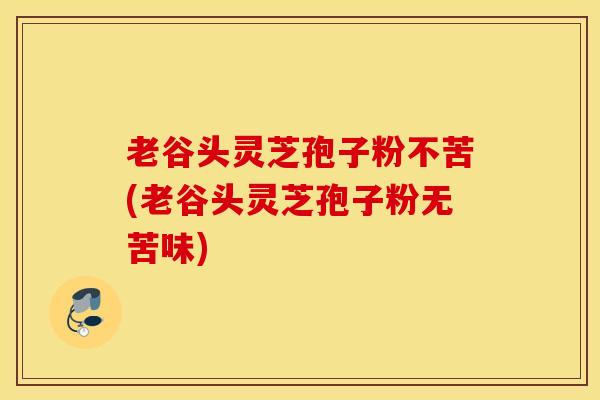 老谷头灵芝孢子粉不苦(老谷头灵芝孢子粉无苦味)