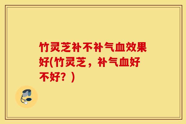 竹灵芝补不补气血效果好(竹灵芝，补气血好不好？)