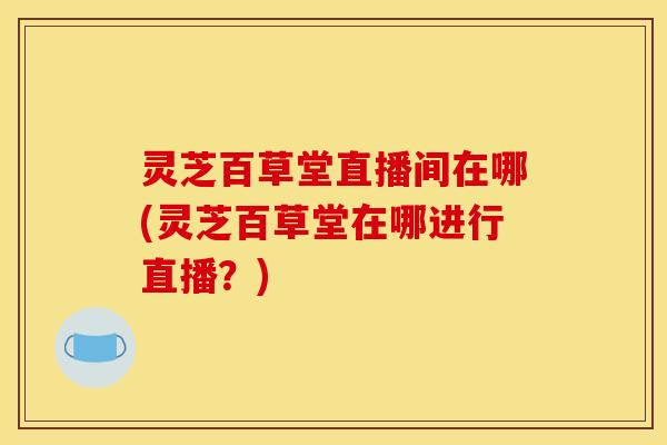 灵芝百草堂直播间在哪(灵芝百草堂在哪进行直播？)