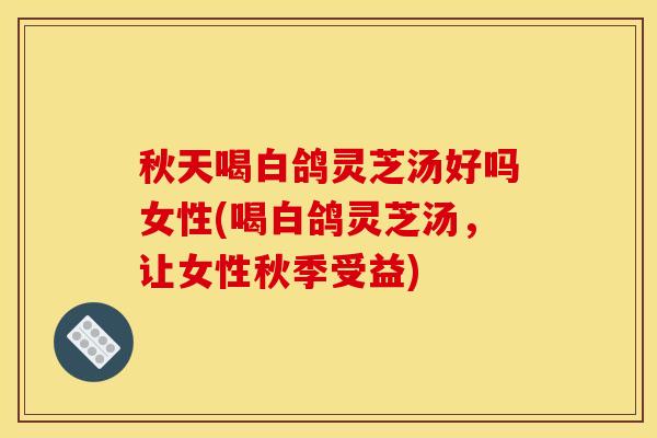 秋天喝白鸽灵芝汤好吗女性(喝白鸽灵芝汤，让女性秋季受益)