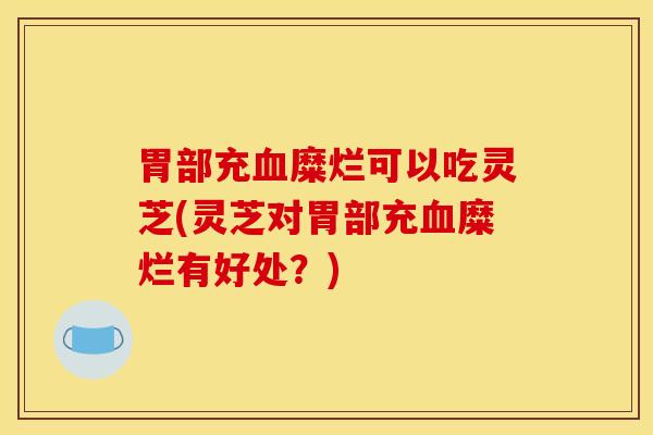 胃部充血糜烂可以吃灵芝(灵芝对胃部充血糜烂有好处？)