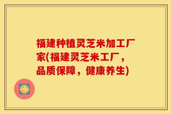 福建种植灵芝米加工厂家(福建灵芝米工厂，品质保障，健康养生)