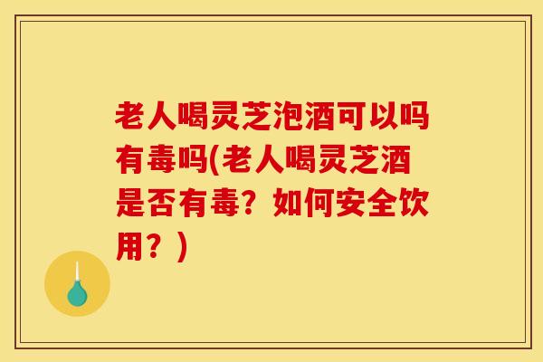 老人喝灵芝泡酒可以吗有毒吗(老人喝灵芝酒是否有毒？如何安全饮用？)